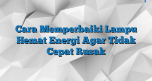 Cara Memperbaiki Lampu Hemat Energi Agar Tidak Cepat Rusak