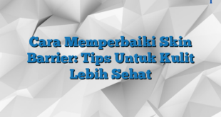 Cara Memperbaiki Skin Barrier: Tips Untuk Kulit Lebih Sehat